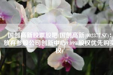 国创高新股票股吧(国创高新(002377.SZ)：放弃参股公司创新中心9.09%股权优先购买权)