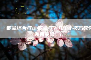 3d眩晕综合症(3D眩晕症？几个小技巧教你如何克服！)