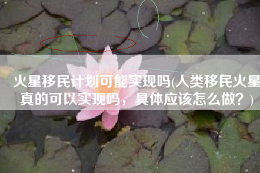 火星移民计划可能实现吗(人类移民火星真的可以实现吗，具体应该怎么做？)
