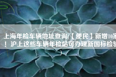 上海年检车辆地址查询(【便民】新增10家！沪上这些车辆年检站可办理新国标检验)