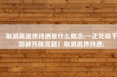 取消离退休待遇是什么概念(一正处级干部被开除党籍！取消退休待遇)