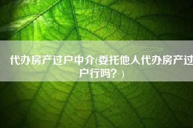 代办房产过户中介(委托他人代办房产过户行吗？)
