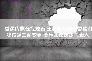 香蕉传媒在线观看(王思聪任股东香蕉游戏传媒工商变更 裴乐卸任法定代表人)