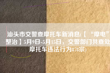 汕头市交警查摩托车新消息(【“摩电”整治】5月9日-5月15日，交警部门共查处摩托车违法行为878宗)