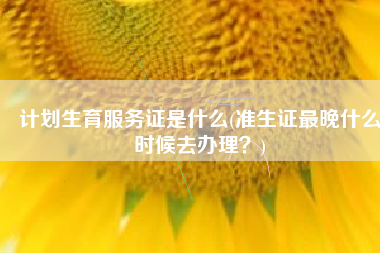 计划生育服务证是什么(准生证最晚什么时候去办理？)