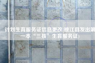 计划生育服务证信息更改(桃江县发出第一本“三孩”生育服务证)