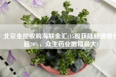 北京金控收购海联金汇(15股获陆股通增仓超20%，众生药业增幅最大)