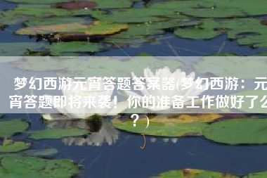 梦幻西游元宵答题答案器(梦幻西游：元宵答题即将来袭！你的准备工作做好了么？)