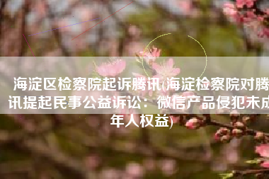 海淀区检察院起诉腾讯(海淀检察院对腾讯提起民事公益诉讼：微信产品侵犯未成年人权益)