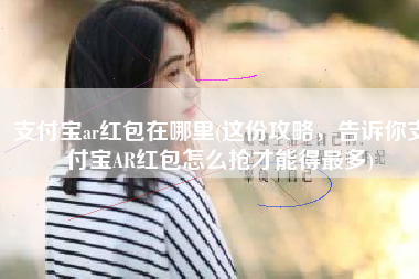 支付宝ar红包在哪里(这份攻略，告诉你支付宝AR红包怎么抢才能得最多)