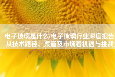电子玻璃是什么(电子玻璃行业深度报告：从技术路径、渠道及市场看机遇与挑战)
