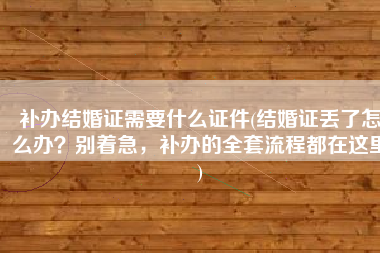 补办结婚证需要什么证件(结婚证丢了怎么办？别着急，补办的全套流程都在这里)