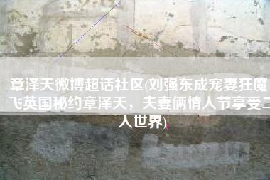 章泽天微博超话社区(刘强东成宠妻狂魔，飞英国秘约章泽天，夫妻俩情人节享受二人世界)