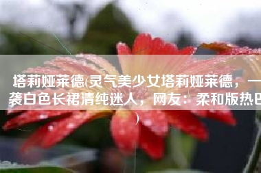 塔莉娅莱德(灵气美少女塔莉娅莱德，一袭白色长裙清纯迷人，网友：柔和版热巴)