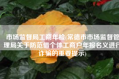 市场监督局工商年检(常德市市场监督管理局关于防范借个体工商户年报名义进行诈骗的重要提示)