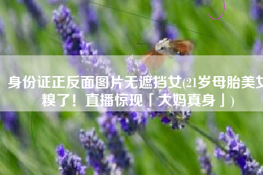 身份证正反面图片无遮挡女(21岁母胎美女糗了！直播惊现「大妈真身」)