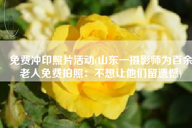 免费冲印照片活动(山东一摄影师为百余老人免费拍照：不想让他们留遗憾)