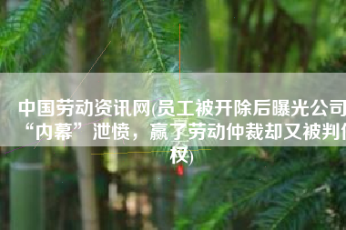 中国劳动资讯网(员工被开除后曝光公司“内幕”泄愤，赢了劳动仲裁却又被判侵权)