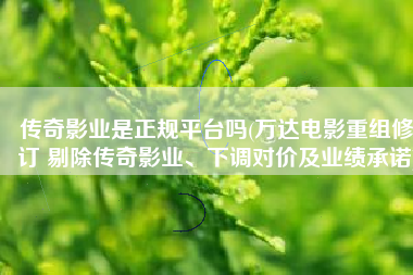 传奇影业是正规平台吗(万达电影重组修订 剔除传奇影业、下调对价及业绩承诺)