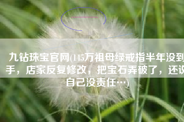九钻珠宝官网(145万祖母绿戒指半年没到手，店家反复修改，把宝石弄破了，还说自己没责任…)