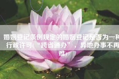 婚姻登记条例规定的婚姻登记是否为一种行政许可(“跨省通办”，异地办事不再难)