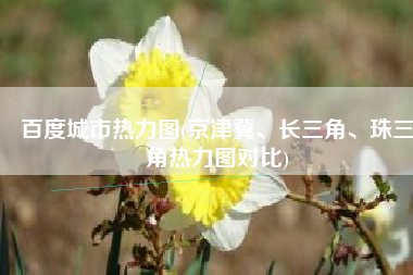 百度城市热力图(京津冀、长三角、珠三角热力图对比)