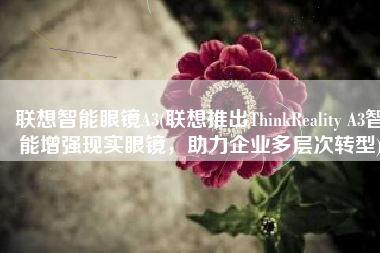 联想智能眼镜A3(联想推出ThinkReality A3智能增强现实眼镜，助力企业多层次转型)