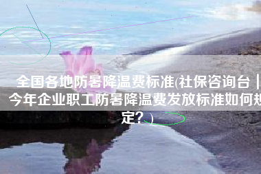 全国各地防暑降温费标准(社保咨询台｜今年企业职工防暑降温费发放标准如何规定？)
