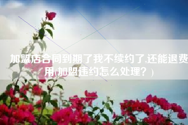 加盟店合同到期了我不续约了,还能退费用(加盟违约怎么处理？)