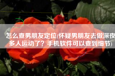 怎么查男朋友定位(怀疑男朋友去做深夜多人运动了？手机软件可以查到细节)