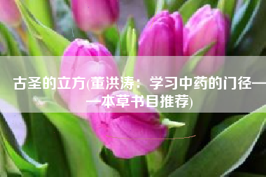 古圣的立方(董洪涛：学习中药的门径——本草书目推荐)