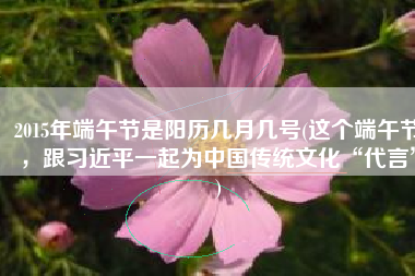 2015年端午节是阳历几月几号(这个端午节，跟习近平一起为中国传统文化“代言”)
