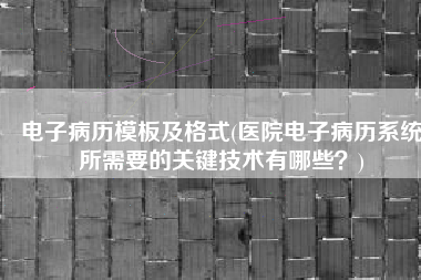 电子病历模板及格式(医院电子病历系统所需要的关键技术有哪些？)