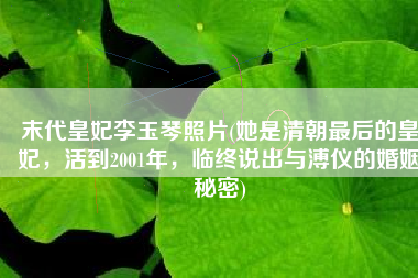 末代皇妃李玉琴照片(她是清朝最后的皇妃，活到2001年，临终说出与溥仪的婚姻秘密)