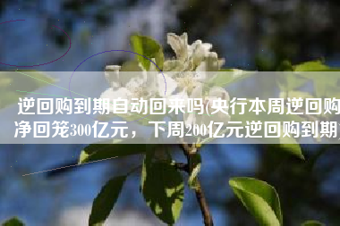 逆回购到期自动回来吗(央行本周逆回购净回笼300亿元，下周200亿元逆回购到期)