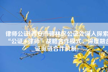 律师公证(西安市碑林区公证处深入探索“公证+律师”战略合作模式，深度融合证据链合作机制)