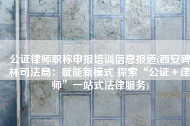 公证律师职称申报培训信息报道(西安碑林司法局：赋能新模式 探索“公证＋律师”一站式法律服务)