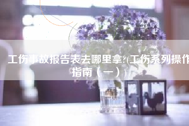 工伤事故报告表去哪里拿?(工伤系列操作指南（一）)