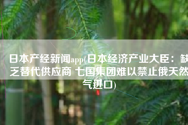日本产经新闻app(日本经济产业大臣：缺乏替代供应商 七国集团难以禁止俄天然气进口)