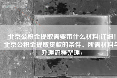 北京公积金提取需要带什么材料(详细！北京公积金提取贷款的条件、所需材料与办理流程整理)