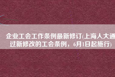 企业工会工作条例最新修订(上海人大通过新修改的工会条例，6月1日起施行)