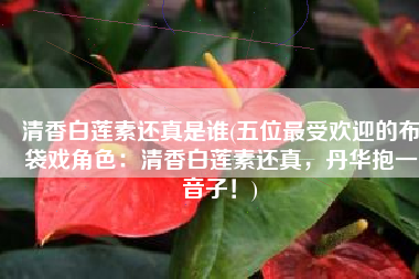 清香白莲素还真是谁(五位最受欢迎的布袋戏角色：清香白莲素还真，丹华抱一鷇音子！)