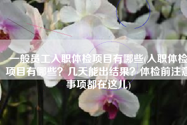 一般员工入职体检项目有哪些(入职体检项目有哪些？几天能出结果？体检前注意事项都在这儿)