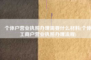 个体户营业执照办理需要什么材料(个体工商户营业执照办理流程)