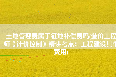 土地管理费属于征地补偿费吗(造价工程师《计价控制》精讲考点：工程建设其他费用)