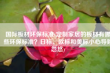 国际板材环保标准(定制家居的板材有哪些环保标准？日标、欧标和美标小心导购忽悠)
