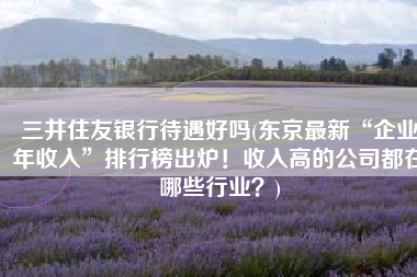 三井住友银行待遇好吗(东京最新“企业年收入”排行榜出炉！收入高的公司都在哪些行业？)