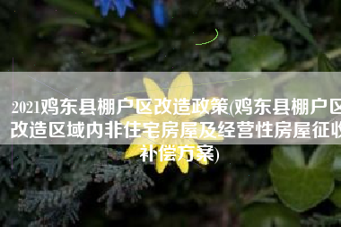 2021鸡东县棚户区改造政策(鸡东县棚户区改造区域内非住宅房屋及经营性房屋征收补偿方案)
