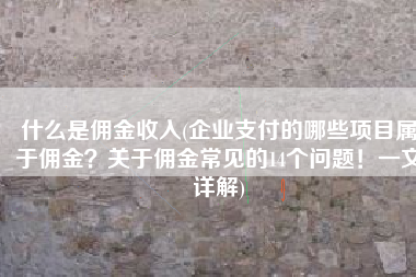 什么是佣金收入(企业支付的哪些项目属于佣金？关于佣金常见的14个问题！一文详解)