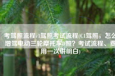 考驾照流程c1驾照考试流程(C1驾照，怎么增驾电动三轮摩托车D照？考试流程、费用一次讲明白)